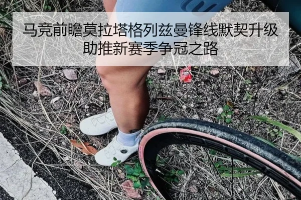 马竞前瞻莫拉塔格列兹曼锋线默契升级助推新赛季争冠之路（kaiyun）