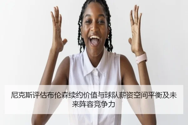 尼克斯评估布伦森续约价值与球队薪资空间平衡及未来阵容竞争力