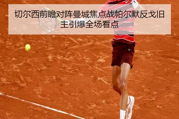 切尔西前瞻对阵曼城焦点战帕尔默反戈旧主引爆全场看点 - kaiyun