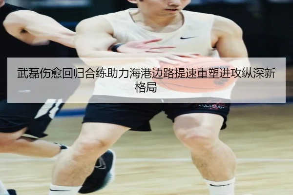 武磊伤愈回归合练助力海港边路提速重塑进攻纵深新格局