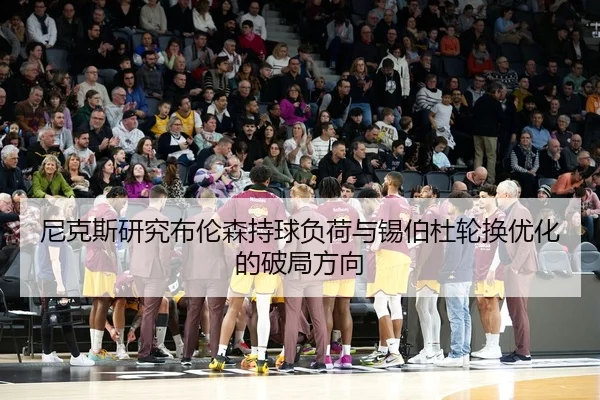 尼克斯研究布伦森持球负荷与锡伯杜轮换优化的破局方向 - kaiyun
